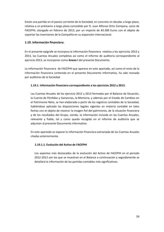 59
Existe una partida en el pasivo corriente de la Sociedad, en concreto en deudas a largo plazo,
relativa a un préstamo a largo plazo concedido por D. Juan Alfonso Ortiz Company, socio de
FACEPHI, otorgado en febrero de 2013, por un importe de 83.300 Euros con el objeto de
soportar las inversiones de la Compañía en su expansión internacional.
1.19. Información financiera.
En el presente epígrafe se incorpora la información financiera relativa a los ejercicios 2012 y
2013, las Cuentas Anuales completas así como el informe de auditoría correspondiente al
ejercicio 2013, se incorporan como Anexo I del presente Documento.
La información financiera de FACEPHI que aparece en este apartado, así como el resto de la
información financiera contenida en el presente Documento Informativo, ha sido revisada
por auditores de la Sociedad.
1.19.1. Información financiera correspondiente a los ejercicios 2012 y 2013.
Las Cuentas Anuales de los ejercicio 2012 y 2013 formadas por el Balance de Situación,
la Cuenta de Pérdidas y Ganancias, la Memoria, y además por el Estado de Cambios en
el Patrimonio Neto, se han elaborado a partir de los registros contables de la Sociedad,
habiéndose aplicado las disposiciones legales vigentes en materia contable en tales
fechas con el objeto de mostrar la imagen fiel del patrimonio, de la situación financiera
y de los resultados del Grupo, siendo, la información incluida en las Cuentas Anuales,
relevante y fiable, tal y como queda recogido en el informe de auditoría que se
adjuntan al presente Documento Informativo.
En este apartado se expone la información financiera extractada de las Cuentas Anuales
citadas anteriormente.
1.19.1.1. Evolución del Activo de FACEPHI
Los aspectos más destacados de la evolución del Activo de FACEPHI en el periodo
2012-2013 son los que se muestran en el Balance a continuación y seguidamente se
detallará la información de las partidas contables más significativas:
 
