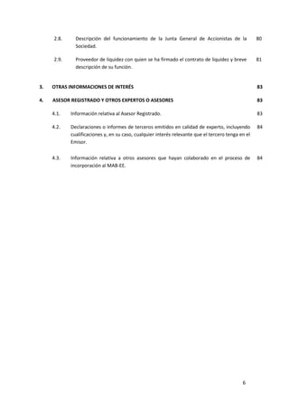 6
2.8. Descripción del funcionamiento de la Junta General de Accionistas de la
Sociedad.
80
2.9. Proveedor de liquidez con quien se ha firmado el contrato de liquidez y breve
descripción de su función.
81
3. OTRAS INFORMACIONES DE INTERÉS 83
4. ASESOR REGISTRADO Y OTROS EXPERTOS O ASESORES 83
4.1. Información relativa al Asesor Registrado. 83
4.2. Declaraciones o informes de terceros emitidos en calidad de experto, incluyendo
cualificaciones y, en su caso, cualquier interés relevante que el tercero tenga en el
Emisor.
84
4.3. Información relativa a otros asesores que hayan colaborado en el proceso de
incorporación al MAB-EE.
84
 