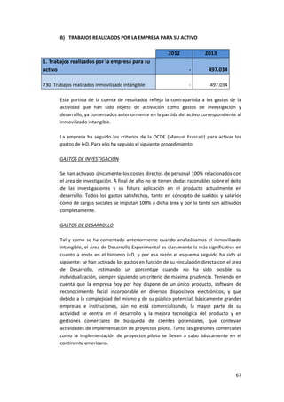 67
B) TRABAJOS REALIZADOS POR LA EMPRESA PARA SU ACTIVO
2012 2013
1. Trabajos realizados por la empresa para su
activo - 497.034
730 Trabajos realizados inmovilizado intangible - 497.034
Esta partida de la cuenta de resultados refleja la contrapartida a los gastos de la
actividad que han sido objeto de activación como gastos de investigación y
desarrollo, ya comentados anteriormente en la partida del activo correspondiente al
inmovilizado intangible.
La empresa ha seguido los criterios de la OCDE (Manual Frascati) para activar los
gastos de I+D. Para ello ha seguido el siguiente procedimiento:
GASTOS DE INVESTIGACIÓN
Se han activado únicamente los costes directos de personal 100% relacionados con
el área de investigación. A final de año no se tienen dudas razonables sobre el éxito
de las investigaciones y su futura aplicación en el producto actualmente en
desarrollo. Todos los gastos satisfechos, tanto en concepto de sueldos y salarios
como de cargas sociales se imputan 100% a dicha área y por lo tanto son activados
completamente.
GASTOS DE DESARROLLO
Tal y como se ha comentado anteriormente cuando analizábamos el inmovilizado
intangible, el Área de Desarrollo Experimental es claramente la más significativa en
cuanto a coste en el binomio I+D, y por esa razón el esquema seguido ha sido el
siguiente: se han activado los gastos en función de su vinculación directa con el área
de Desarrollo, estimando un porcentaje cuando no ha sido posible su
individualización, siempre siguiendo un criterio de máxima prudencia. Teniendo en
cuenta que la empresa hoy por hoy dispone de un único producto, software de
reconocimiento facial incorporable en diversos dispositivos electrónicos, y que
debido a la complejidad del mismo y de su público potencial, básicamente grandes
empresas e instituciones, aún no está comercializando, la mayor parte de su
actividad se centra en el desarrollo y la mejora tecnológica del producto y en
gestiones comerciales de búsqueda de clientes potenciales, que conllevan
actividades de implementación de proyectos piloto. Tanto las gestiones comerciales
como la implementación de proyectos piloto se llevan a cabo básicamente en el
continente americano.
 
