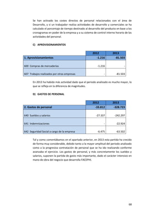68
Se han activado los costes directos de personal relacionados con el área de
Desarrollo, y si un trabajador realiza actividades de desarrollo y comerciales se ha
calculado el porcentaje de tiempo destinado al desarrollo del producto en base a los
cronogramas en poder de la empresa y a su sistema de control interno horario de las
actividades del personal.
C) APROVISIONAMIENTOS
2012 2013
1. Aprovisionamientos -1.216 -81.503
600 Compras de mercaderías -1.216 -
607 Trabajos realizados por otras empresas - -81.503
En 2013 ha habido más actividad dado que el periodo analizado es mucho mayor, lo
que se refleja en la diferencia de magnitudes.
D) GASTOS DE PERSONAL
2012 2013
2. Gastos de personal -33.812 -328.723
640 Sueldos y salarios -27.337 -242.297
641 Indemnizaciones - -22.924
642 Seguridad Social a cargo de la empresa -6.475 -63.502
Tal y como comentábamos en el apartado anterior, en 2013 esta partida ha crecido
de forma muy considerable, debido tanto a la mayor amplitud del periodo analizado
como a la progresiva contratación de personal que se ha ido realizando conforme
avanzaba el ejercicio. Los gastos de personal, y más concretamente los sueldos y
salarios, suponen la partida de gasto más importante, dado el carácter intensivo en
mano de obra del negocio que desarrolla FACEPHI.
 