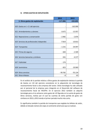 69
E) OTROS GASTOS DE EXPLOTACIÓN
2012 2013
3. Otros gastos de explotación -117.896 -339.895
620 Gastos en I + D .del ejercicio - -162.000
621 Arrendamientos y cánones -3.672 -15.957
622 Reparaciones y conservación - 2.982 - 2.876
623 Servicios de profesionales independes -7.819 -10.813
624 Transportes - 1.531 -34.997
625 Primas de seguros - 604 - 2.509
626 Servicios bancarios y similares -501 -4.577
627 Publicidad - 174 -
628 Suministros - 823 -10.969
629 Otros servicios - 99.782 - 95.134
631 Otros tributos - 8 -63
En el análisis de la partida relativa a Otros gastos de explotación destaca la partida
de Gastos en I+D del ejercicio consistente en la adquisición de tecnología de
reconocimiento facial a otra empresa del sector. Dicha tecnología ha sido utilizada
por el personal de la empresa para integrarla en el Desarrollo del software de
reconocimiento facial de FACEPHI. En el ejercicio 2012 también se adquirió
tecnología pero al no activarse como gasto de I+D figuraba en la cuenta de gasto de
Otros servicios, motivo por el cual las cuantías de dicha partida de gasto son
similares en 2012 y 2013 siendo el primer periodo mucho más corto.
Es significativa también la partida de transportes que engloba los billetes de avión,
debido al elevado número de viajes al continente americano que se realizan.
 