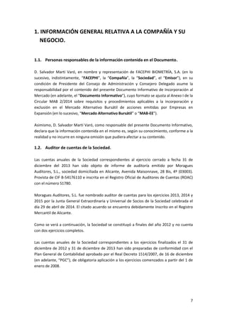 7
1. INFORMACIÓN GENERAL RELATIVA A LA COMPAÑÍA Y SU
NEGOCIO.
1.1. Personas responsables de la información contenida en el Documento.
D. Salvador Martí Varó, en nombre y representación de FACEPHI BIOMETRÍA, S.A. (en lo
sucesivo, indistintamente, “FACEPHI”, la “Compañía”, la “Sociedad”, el “Emisor”), en su
condición de Presidente del Consejo de Administración y Consejero Delegado asume la
responsabilidad por el contenido del presente Documento Informativo de Incorporación al
Mercado (en adelante, el “Documento Informativo”), cuyo formato se ajusta al Anexo I de la
Circular MAB 2/2014 sobre requisitos y procedimientos aplicables a la incorporación y
exclusión en el Mercado Alternativo Bursátil de acciones emitidas por Empresas en
Expansión (en lo sucesivo, “Mercado Alternativo Bursátil” o “MAB-EE”).
Asimismo, D. Salvador Martí Varó, como responsable del presente Documento Informativo,
declara que la información contenida en el mismo es, según su conocimiento, conforme a la
realidad y no incurre en ninguna omisión que pudiera afectar a su contenido.
1.2. Auditor de cuentas de la Sociedad.
Las cuentas anuales de la Sociedad correspondientes al ejercicio cerrado a fecha 31 de
diciembre del 2013 han sido objeto de informe de auditoría emitido por Moragues
Auditores, S.L., sociedad domiciliada en Alicante, Avenida Maisonnave, 28 Bis, 4º (03003).
Provista de CIF B-54176110 e inscrita en el Registro Oficial de Auditores de Cuentas (ROAC)
con el número S1780.
Moragues Auditores, S.L. fue nombrado auditor de cuentas para los ejercicios 2013, 2014 y
2015 por la Junta General Extraordinaria y Universal de Socios de la Sociedad celebrada el
día 29 de abril de 2014. El citado acuerdo se encuentra debidamente Inscrito en el Registro
Mercantil de Alicante.
Como se verá a continuación, la Sociedad se constituyó a finales del año 2012 y no cuenta
con dos ejercicios completos.
Las cuentas anuales de la Sociedad correspondientes a los ejercicios finalizados el 31 de
diciembre de 2012 y 31 de diciembre de 2013 han sido preparadas de conformidad con el
Plan General de Contabilidad aprobado por el Real Decreto 1514/2007, de 16 de diciembre
(en adelante, “PGC”), de obligatoria aplicación a los ejercicios comenzados a partir del 1 de
enero de 2008.
 