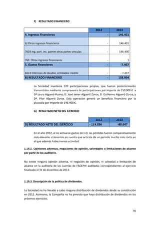 70
F) RESULTADO FINANCIERO
2012 2013
4. Ingresos financieros - 146.401
b) Otros ingresos financieros - 146.401
7603 Ing. part. ins. patrim otras partes vinculas - 146.400
769 Otros ingresos financieros - 1
5. Gastos financieros - -7.497
6623 Intereses de deudas, entidades crédito - - 7.497
B) RESULTADO FINANCIERO - 138.904
La Sociedad mantenía 120 participaciones propias, que fueron posteriormente
transmitidas mediante compraventa de participaciones por importe de 150.000 €. a
Dª Laura Algueró Ruano, D. José Javier Algueró Zoroa, D. Guillermo Algueró Zoroa, y
Dª. Pilar Algueró Zoroa. Esta operación generó un beneficio financiero por la
plusvalía por importe de 146.400 €.
G) RESULTADO NETO DEL EJERCICIO
2012 2013
D) RESULTADO NETO DEL EJERCICIO - 114.936 -80.647
En el año 2012, al no activarse gastos de I+D, las pérdidas fueron comparativamente
más elevadas si tenemos en cuenta que se trata de un periodo mucho más corto en
el que además había menos actividad.
1.19.2. Opiniones adversas, negaciones de opinión, salvedades o limitaciones de alcance
por parte de los auditores.
No existe ninguna opinión adversa, ni negación de opinión, ni salvedad o limitación de
alcance en la auditoría de las cuentas de FACEPHI auditadas correspondientes al ejercicio
finalizado el 31 de diciembre de 2013.
1.19.3. Descripción de la política de dividendos.
La Sociedad no ha llevado a cabo ninguna distribución de dividendos desde su constitución
en 2012. Asimismo, la Compañía no ha previsto que haya distribución de dividendos en los
próximos ejercicios.
 