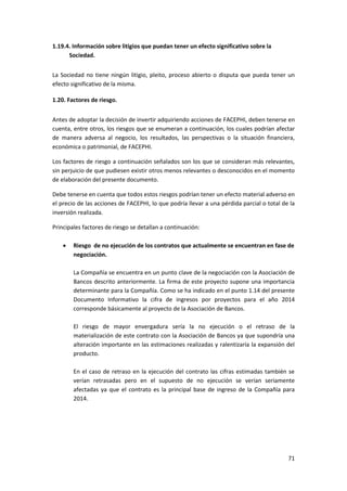 71
1.19.4. Información sobre litigios que puedan tener un efecto significativo sobre la
Sociedad.
La Sociedad no tiene ningún litigio, pleito, proceso abierto o disputa que pueda tener un
efecto significativo de la misma.
1.20. Factores de riesgo.
Antes de adoptar la decisión de invertir adquiriendo acciones de FACEPHI, deben tenerse en
cuenta, entre otros, los riesgos que se enumeran a continuación, los cuales podrían afectar
de manera adversa al negocio, los resultados, las perspectivas o la situación financiera,
económica o patrimonial, de FACEPHI.
Los factores de riesgo a continuación señalados son los que se consideran más relevantes,
sin perjuicio de que pudiesen existir otros menos relevantes o desconocidos en el momento
de elaboración del presente documento.
Debe tenerse en cuenta que todos estos riesgos podrían tener un efecto material adverso en
el precio de las acciones de FACEPHI, lo que podría llevar a una pérdida parcial o total de la
inversión realizada.
Principales factores de riesgo se detallan a continuación:
 Riesgo de no ejecución de los contratos que actualmente se encuentran en fase de
negociación.
La Compañía se encuentra en un punto clave de la negociación con la Asociación de
Bancos descrito anteriormente. La firma de este proyecto supone una importancia
determinante para la Compañía. Como se ha indicado en el punto 1.14 del presente
Documento Informativo la cifra de ingresos por proyectos para el año 2014
corresponde básicamente al proyecto de la Asociación de Bancos.
El riesgo de mayor envergadura sería la no ejecución o el retraso de la
materialización de este contrato con la Asociación de Bancos ya que supondría una
alteración importante en las estimaciones realizadas y ralentizaría la expansión del
producto.
En el caso de retraso en la ejecución del contrato las cifras estimadas también se
verían retrasadas pero en el supuesto de no ejecución se verían seriamente
afectadas ya que el contrato es la principal base de ingreso de la Compañía para
2014.
 