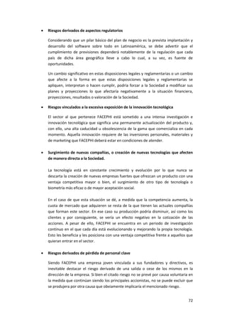 72
 Riesgos derivados de aspectos regulatorios
Considerando que un pilar básico del plan de negocio es la prevista implantación y
desarrollo del software sobre todo en Latinoamérica, se debe advertir que el
cumplimiento de previsiones dependerá notablemente de la regulación que cada
país de dicha área geográfica lleve a cabo lo cual, a su vez, es fuente de
oportunidades.
Un cambio significativo en estas disposiciones legales y reglamentarias o un cambio
que afecte a la forma en que estas disposiciones legales y reglamentarias se
apliquen, interpretan o hacen cumplir, podría forzar a la Sociedad a modificar sus
planes y proyecciones lo que afectaría negativamente a la situación financiera,
proyecciones, resultados o valoración de la Sociedad.
 Riesgos vinculados a la excesiva exposición de la innovación tecnológica
El sector al que pertenece FACEPHI está sometido a una intensa investigación e
innovación tecnológica que significa una permanente actualización del producto y,
con ello, una alta caducidad u obsolescencia de la gama que comercializa en cada
momento. Aquella innovación requiere de las inversiones personales, materiales y
de marketing que FACEPHI deberá estar en condiciones de atender.
 Surgimiento de nuevas compañías, o creación de nuevas tecnologías que afecten
de manera directa a la Sociedad.
La tecnología está en constante crecimiento y evolución por lo que nunca se
descarta la creación de nuevas empresas fuertes que ofrezcan un producto con una
ventaja competitiva mayor o bien, el surgimiento de otro tipo de tecnología o
biometría más eficaz o de mayor aceptación social.
En el caso de que esta situación se dé, a medida que la competencia aumenta, la
cuota de mercado que adquieren se resta de la que tienen las actuales compañías
que forman este sector. En ese caso su producción podría disminuir, así como los
clientes y por consiguiente, se vería un efecto negativo en la cotización de las
acciones. A pesar de ello, FACEPHI se encuentra en un periodo de investigación
continuo en el que cada día está evolucionando y mejorando la propia tecnología.
Esto les beneficia y les posiciona con una ventaja competitiva frente a aquellos que
quieran entrar en el sector.
 Riesgos derivados de pérdida de personal clave
Siendo FACEPHI una empresa joven vinculada a sus fundadores y directivos, es
inevitable destacar el riesgo derivado de una salida o cese de los mismos en la
dirección de la empresa. Si bien el citado riesgo no se prevé por causa voluntaria en
la medida que continúan siendo los principales accionistas, no se puede excluir que
se produjera por otra causa que obviamente implicaría el mencionado riesgo.
 