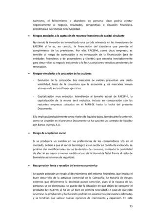 73
Asimismo, el fallecimiento o abandono de personal clave podría afectar
negativamente al negocio, resultados, perspectivas o situación financiera,
económica o patrimonial de la Sociedad.
 Riesgos asociados a la captación de recursos financieros de capital circulante
No siendo la inversión en inmovilizado una partida relevante en las inversiones de
FACEPHI sí lo es, en cambio, la financiación del circulante que permite el
cumplimiento de las previsiones. Por ello, FACEPHI, como otras empresas, es
sensible al riesgo de contracción o no renovación de la financiación (sea de
entidades financieras o de proveedores y clientes) que necesita inevitablemente
para desarrollar su negocio existiendo a la fecha posiciones vencidas pendientes de
renovación.
 Riesgos vinculados a la cotización de las acciones
- Evolución de la cotización. Los mercados de valores presentan una cierta
volatilidad, fruto de la coyuntura que la economía y los mercados vienen
atravesando en los últimos ejercicios.
- Capitalización muy reducida. Atendiendo al tamaño actual de FACEPHI, la
capitalización de la misma será reducida, incluso en comparación con las
restantes empresas cotizadas en el MAB-EE hasta la fecha del presente
Documento.
Ello implicará probablemente unos niveles de liquidez bajos. No obstante lo anterior,
como se describe en el presente Documento se ha suscrito un contrato de liquidez
con Banco Inversis, S.A.
 Riesgo de aceptación social
Si se produjera un cambio en las preferencias de los consumidores y/o en el
mercado, debido a que el sector tecnológico es un sector en constante evolución, se
podrían dar modificaciones en las tendencias de consumo, cabiendo la posibilidad
de afectar en mayor o menor medida al uso de la biometría facial frente al resto de
biometrías o sistemas de seguridad.
 Recuperación lenta o recesión del entorno económico
Se puede producir un riesgo al decrecimiento del entorno financiero, que impida el
buen desarrollo de la actividad comercial de la Compañía. Se trataría de riesgos
externos que difícilmente la Sociedad puede controlar, pues si la riqueza de las
personas se ve disminuida, se puede dar la situación en que dejen de consumir el
producto de FACEPHI, al no ser un bien de primera necesidad. En caso de que esto
ocurriese, la producción y facturación podrían no alcanzar las previsiones estimadas
y se tendrían que valorar nuevas opciones de crecimiento y expansión. En este
 