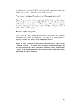 74
sentido, un punto a favor de FACEPHI es la flexibilidad de sus precios, pues podrían
adaptarse al mercado y a la situación económica del momento.
 Actos de robo o hacking de información primordial y código de la tecnología
A pesar de tener un sistema interno seguro, siempre hay riesgo a posibles ataques
de hackers. En el caso de que se produjese filtración de información y se hiciesen
públicos los datos internos, así como los algoritmos que utilizan en su tecnología, se
correría el peligro de que otra empresa plagiara el código fuente y lo ofreciese al
público como un producto propio.
 Protección registral del algoritmo
Cabe destacar que, tal y como se ha mencionado anteriormente, los algoritmos
matemáticos no pueden ser patentados y por tanto no se puede obtener la
protección registral de la Oficina Española de Patentes y Marcas.
A pesar de que la autoría del algoritmo se encuentra protegida por el Real Decreto
Legislativo 1/1996 de 12 de abril por el que se aprueba el texto refundido de la Ley
de Propiedad Intelectual y de que se encuentra en continuo cambio, existe un cierto
riesgo de no exclusividad del software debido a que es posible que se desarrolle un
algoritmo de características similares.
 