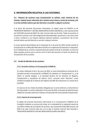 75
2. INFORMACIÓN RELATIVA A LAS ACCIONES.
2.1. Número de acciones cuya incorporación se solicita, valor nominal de las
mismas. Capital social, indicación de si existen otras clases o series de acciones y de
si se han emitido valores que den derecho a suscribir o adquirir acciones.
A la fecha del presente Documento Informativo, el capital social de FACEPHI es de
TRESCIENTOS NOVENTA Y SEIS MIL NOVECIENTOS EUROS (396.900 €), y está representando
por 9.922.500 acciones de 0,04 € de valor nominal cada una de ellas. Todas las acciones se
encuentran suscritas y han sido íntegramente desembolsadas, pertenecen a una única clase
y serie y confieren a sus titulares idénticos derechos políticos y económicos. No se han
emitido valores que den derecho a suscribir o adquirir acciones.
La Junta General Extraordinaria de la Compañía de 2 de junio de 2014 acordó solicitar la
incorporación en el Mercado Alternativo Bursátil en el segmento de Empresas en Expansión,
de la totalidad de las acciones representativas del capital social de la Sociedad, así como de
todas aquellas acciones que se emitan entre la fecha del acuerdo y la fecha de efectiva de
incorporación de las acciones.
2.2. Grado de difusión de las acciones.
2.2.1. Acuerdos relativos a la Incorporación al MAB-EE.
En sesión celebrada el día 2 de junio de 2014, la Junta Extraordinaria Universal de la
Sociedad acordó la Incorporación al MAB-EE (en adelante, la “Incorporación”) y, a tal
efecto se acordó designar a la Sociedad Gestora de los Sistemas de Registro,
Compensación y Liquidación de valores, S.A.U., conocida como “Iberclear”, como
entidad encargada de la llevanza del registro contable de anotaciones en cuenta de la
Sociedad.
En ejercicio de las citadas facultades delegadas por la Junta Ordinaria y Extraordinaria
de la Sociedad, en sesión celebrada el 3 de junio de 2014, el Consejo de Administración
adoptó los acuerdos oportunos relativos a la ejecución de la mencionada Incorporación.
2.2.2. Importe de la Incorporación
El objeto del presente Documento Informativo es la Incorporación al MAB-EE de la
Compañía mediante un proceso de listing, sin la necesidad de la realización previa de
una Oferta Pública de Suscripción de acciones, que comprende 9.922.500 acciones, de
0,04 € de valor nominal cada una, con lo que el importe nominal total asciende a
TRESCIENTOS NOVENTA Y SEIS MIL NOVECIENTOS EUROS (396.900 €).
 