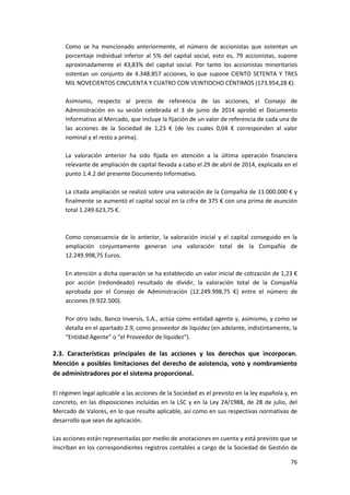 76
Como se ha mencionado anteriormente, el número de accionistas que ostentan un
porcentaje individual inferior al 5% del capital social, esto es, 79 accionistas, supone
aproximadamente el 43,83% del capital social. Por tanto los accionistas minoritarios
ostentan un conjunto de 4.348.857 acciones, lo que supone CIENTO SETENTA Y TRES
MIL NOVECIENTOS CINCUENTA Y CUATRO CON VEINTIOCHO CÉNTIMOS (173.954,28 €).
Asimismo, respecto al precio de referencia de las acciones, el Consejo de
Administración en su sesión celebrada el 3 de junio de 2014 aprobó el Documento
Informativo al Mercado, que incluye la fijación de un valor de referencia de cada una de
las acciones de la Sociedad de 1,23 € (de los cuales 0,04 € corresponden al valor
nominal y el resto a prima).
La valoración anterior ha sido fijada en atención a la última operación financiera
relevante de ampliación de capital llevada a cabo el 29 de abril de 2014, explicada en el
punto 1.4.2 del presente Documento Informativo.
La citada ampliación se realizó sobre una valoración de la Compañía de 11.000.000 € y
finalmente se aumentó el capital social en la cifra de 375 € con una prima de asunción
total 1.249.623,75 €.
Como consecuencia de lo anterior, la valoración inicial y el capital conseguido en la
ampliación conjuntamente generan una valoración total de la Compañía de
12.249.998,75 Euros.
En atención a dicha operación se ha establecido un valor inicial de cotización de 1,23 €
por acción (redondeado) resultado de dividir, la valoración total de la Compañía
aprobada por el Consejo de Administración (12.249.998,75 €) entre el número de
acciones (9.922.500).
Por otro lado, Banco Inversis, S.A., actúa como entidad agente y, asimismo, y como se
detalla en el apartado 2.9, como proveedor de liquidez (en adelante, indistintamente, la
“Entidad Agente” o “el Proveedor de liquidez”).
2.3. Características principales de las acciones y los derechos que incorporan.
Mención a posibles limitaciones del derecho de asistencia, voto y nombramiento
de administradores por el sistema proporcional.
El régimen legal aplicable a las acciones de la Sociedad es el previsto en la ley española y, en
concreto, en las disposiciones incluidas en la LSC y en la Ley 24/1988, de 28 de julio, del
Mercado de Valores, en lo que resulte aplicable, así como en sus respectivas normativas de
desarrollo que sean de aplicación.
Las acciones están representadas por medio de anotaciones en cuenta y está previsto que se
inscriban en los correspondientes registros contables a cargo de la Sociedad de Gestión de
 
