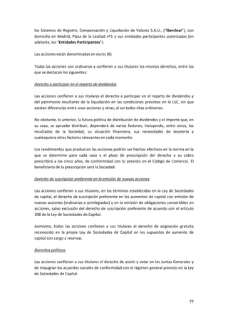 77
los Sistemas de Registro, Compensación y Liquidación de Valores S.A.U., (“Iberclear”), con
domicilio en Madrid, Plaza de la Lealtad nº1 y sus entidades participantes autorizadas (en
adelante, las “Entidades Participantes”).
Las acciones están denominadas en euros (€).
Todas las acciones son ordinarias y confieren a sus titulares los mismos derechos, entre los
que se destacan los siguientes:
Derecho a participar en el reparto de dividendos
Las acciones confieren a sus titulares el derecho a participar en el reparto de dividendos y
del patrimonio resultante de la liquidación en las condiciones previstas en la LSC, sin que
existan diferencias entre unas acciones y otras, al ser todas ellas ordinarias.
No obstante, lo anterior, la futura política de distribución de dividendos y el importe que, en
su caso, se apruebe distribuir, dependerá de varios factores, incluyendo, entre otros, los
resultados de la Sociedad, su situación financiera, sus necesidades de tesorería y
cualesquiera otros factores relevantes en cada momento.
Los rendimientos que produzcan las acciones podrán ser hechos efectivos en la norma en la
que se determine para cada caso y el plazo de prescripción del derecho a su cobro
prescribirá a los cinco años, de conformidad con lo previsto en el Código de Comercio. El
beneficiario de la prescripción será la Sociedad.
Derecho de suscripción preferente en la emisión de nuevas acciones
Las acciones confieren a sus titulares, en los términos establecidos en la Ley de Sociedades
de capital, el derecho de suscripción preferente en los aumentos de capital con emisión de
nuevas acciones (ordinarias o privilegiadas) y en la emisión de obligaciones convertibles en
acciones, salvo exclusión del derecho de suscripción preferente de acuerdo con el artículo
308 de la Ley de Sociedades de Capital.
Asimismo, todas las acciones confieren a sus titulares el derecho de asignación gratuita
reconocido en la propia Ley de Sociedades de Capital en los supuestos de aumento de
capital con cargo a reservas.
Derechos políticos
Las acciones confieren a sus titulares el derecho de asistir y votar en las Juntas Generales y
de impugnar los acuerdos sociales de conformidad con el régimen general previsto en la Ley
de Sociedades de Capital.
 