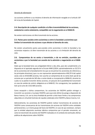 78
Derecho de información
Las acciones confieren a sus titulares el derecho de información recogido en el artículo 197
de la Ley de Sociedades de Capital.
2.4. Descripción de cualquier condición a la libre transmisibilidad de las acciones,
estatutaria o extra estatutaria, compatible con la negociación en el MAB-EE.
No existen restricciones a la libre transmisión de las acciones.
2.5. Pactos para-sociales entre accionistas o entre la Sociedad y accionistas que
limiten la transmisión de acciones o que afecten al derecho de voto.
No existen actualmente pactos para-sociales entre accionistas ni entre la Sociedad y los
accionistas respecto a la libre transmisión de las acciones o a la limitación del derecho de
voto.
2.6. Compromisos de no venta o transmisión, o de no emisión, asumidos por
accionistas o por la Sociedad con ocasión de la admisión a negociación en el MAB-
EE.
Dado que la Sociedad tiene una antigüedad inferior a dos años, para dar cumplimiento a lo
dispuesto en el apartado segundo de la Circular MAB 2/2014, aproximadamente un 33,73 %
de los accionistas de la Sociedad (entre los que se encuentran los accionistas de referencia y
los principales directivos), que a su vez representan aproximadamente el 89,79 % del capital
social, esto es 8.910.000 acciones, han suscrito un compromiso de no venta (lock up) de las
acciones por un periodo de 365 días a contar desde su incorporación al MAB-EE, durante los
cuales no se podrán transmitir dichas acciones, sin perjuicio de la posibilidad de transmisión
en caso de cambio de control, obligatoria en el MAB-EE. Por consiguiente, han quedado sin
lock up la suma de 1.012.500 acciones.
Como excepción a dichos compromisos, los accionistas de FACEPHI podrán entregar o
transmitir sus acciones a la propia FACEPHI, para que este último las ponga a disposición de
Banco Inversis, S.A. con la única finalidad de permitir a ésta hacer frente a los compromisos
adquiridos en virtud del Contrato de Liquidez celebrado entre FACEPHI y Banco Inversis, S.A.
Adicionalmente, los accionistas de FACEPHI podrán realizar transmisiones de acciones de
FACEPHI como consecuencia de las transmisiones de acciones de FACEPHI entre entidades
pertenecientes a un mismo grupo del Socio de FACEPHI, en caso de que existiesen, siempre
que la entidad adquirente asumiese idéntico compromiso por el periodo remanente, así
como la transmisión de acciones de FACEPHI realizadas en el contexto de eventuales ofertas
públicas de adquisiciones sobre FACEPHI.
 