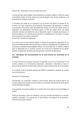 80
Artículo 18º.- Transmisión en caso de cambio de control
El accionista que quiera adquirir una participación accionarial superior al 50% del capital
social deberá realizar al mismo tiempo una compra dirigida en las mismas condiciones, a la
totalidad de los restantes accionistas.
El accionista que reciba de un accionista o de un tercero una oferta de compra de sus
acciones, por cuyas condiciones de formulación, características del adquirente y restantes
circunstancias concurrentes, deba razonablemente deducir que tiene por objeto atribuir al
adquirente una participación accionarial superior al 50% del capital social, solo podrá
transmitir acciones que determinen que el adquirente supere el indicado porcentaje si el
potencial adquirente le acredita que ha ofrecido a la totalidad de los accionistas la compra
de sus acciones en sus mismas condiciones.
Artículo 19º.- Exclusión de negociación
En el caso en que la Junta General adopte un acuerdo de exclusión de negociación de sus
acciones del Mercado Alternativo Bursátil que no estuviera respaldado por la totalidad de los
accionistas, la Sociedad estará obligada a ofrecer a los accionistas que no hubieran votado a
favor la adquisición de sus acciones al precio que resulte de la regulación de las ofertas
públicas de adquisición de valores para los supuestos e exclusión de negociación.
2.8. Descripción del funcionamiento de la Junta General de Accionistas de la
Sociedad.
La Junta General de accionistas se rige por lo dispuesto en la Ley, en los Estatutos en las
materias relativas a su convocatoria, preparación, celebración y desarrollo, así como al
ejercicio de los derechos de información, asistencia, representación y voto de los accionistas.
En el artículo 13 de los Estatutos Sociales de FACEPHI se establece lo siguiente de acuerdo
con la Junta General:
Artículo 13º.- Junta General
Corresponde a los accionistas, reunidos en Junta General, decidir por mayoría legal en los
asuntos propios de la competencia de la Junta, en los términos del artículo 201 de la vigente
Ley de Sociedades de Capital.
Se excepcionan los quórum exigidos en el artículo 201.2 de la vigente Ley de Sociedades de
Capital.
Todos los accionistas, incluso los disidentes y los que no hayan participado en la reunión,
quedarán sometidos a los acuerdos de la Junta General, sin perjuicio de los derechos y
acciones que la Ley les reconoce.
 