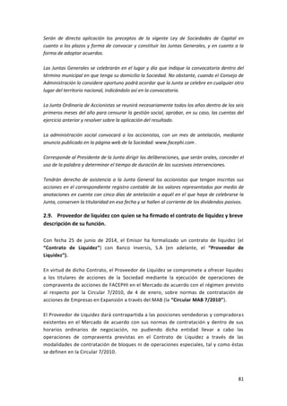 81
Serán de directa aplicación los preceptos de la vigente Ley de Sociedades de Capital en
cuanto a los plazos y forma de convocar y constituir las Juntas Generales, y en cuanto a la
forma de adoptar acuerdos.
Las Juntas Generales se celebrarán en el lugar y día que indique la convocatoria dentro del
término municipal en que tenga su domicilio la Sociedad. No obstante, cuando el Consejo de
Administración lo considere oportuno podrá acordar que la Junta se celebre en cualquier otro
lugar del territorio nacional, indicándolo así en la convocatoria.
La Junta Ordinaria de Accionistas se reunirá necesariamente todos los años dentro de los seis
primeros meses del año para censurar la gestión social, aprobar, en su caso, las cuentas del
ejercicio anterior y resolver sobre la aplicación del resultado.
La administración social convocará a los accionistas, con un mes de antelación, mediante
anuncio publicado en la página web de la Sociedad: www.facephi.com .
Corresponde al Presidente de la Junta dirigir las deliberaciones, que serán orales, conceder el
uso de la palabra y determinar el tiempo de duración de las sucesivas intervenciones.
Tendrán derecho de asistencia a la Junta General los accionistas que tengan inscritas sus
acciones en el correspondiente registro contable de los valores representados por medio de
anotaciones en cuenta con cinco días de antelación a aquél en el que haya de celebrarse la
Junta, conserven la titularidad en esa fecha y se hallen al corriente de los dividendos pasivos.
2.9. Proveedor de liquidez con quien se ha firmado el contrato de liquidez y breve
descripción de su función.
Con fecha 25 de junio de 2014, el Emisor ha formalizado un contrato de liquidez (el
“Contrato de Liquidez”) con Banco Inversis, S.A (en adelante, el “Proveedor de
Liquidez”).
En virtud de dicho Contrato, el Proveedor de Liquidez se compromete a ofrecer liquidez
a los titulares de acciones de la Sociedad mediante la ejecución de operaciones de
compraventa de acciones de FACEPHI en el Mercado de acuerdo con el régimen previsto
al respecto por la Circular 7/2010, de 4 de enero, sobre normas de contratación de
acciones de Empresas en Expansión a través del MAB (la “Circular MAB 7/2010”).
El Proveedor de Liquidez dará contrapartida a las posiciones vendedoras y compradoras
existentes en el Mercado de acuerdo con sus normas de contratación y dentro de sus
horarios ordinarios de negociación, no pudiendo dicha entidad llevar a cabo las
operaciones de compraventa previstas en el Contrato de Liquidez a través de las
modalidades de contratación de bloques ni de operaciones especiales, tal y como éstas
se definen en la Circular 7/2010.
 