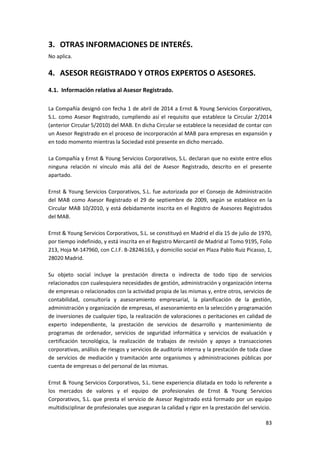 83
3. OTRAS INFORMACIONES DE INTERÉS.
No aplica.
4. ASESOR REGISTRADO Y OTROS EXPERTOS O ASESORES.
4.1. Información relativa al Asesor Registrado.
La Compañía designó con fecha 1 de abril de 2014 a Ernst & Young Servicios Corporativos,
S.L. como Asesor Registrado, cumpliendo así el requisito que establece la Circular 2/2014
(anterior Circular 5/2010) del MAB. En dicha Circular se establece la necesidad de contar con
un Asesor Registrado en el proceso de incorporación al MAB para empresas en expansión y
en todo momento mientras la Sociedad esté presente en dicho mercado.
La Compañía y Ernst & Young Servicios Corporativos, S.L. declaran que no existe entre ellos
ninguna relación ni vínculo más allá del de Asesor Registrado, descrito en el presente
apartado.
Ernst & Young Servicios Corporativos, S.L. fue autorizada por el Consejo de Administración
del MAB como Asesor Registrado el 29 de septiembre de 2009, según se establece en la
Circular MAB 10/2010, y está debidamente inscrita en el Registro de Asesores Registrados
del MAB.
Ernst & Young Servicios Corporativos, S.L. se constituyó en Madrid el día 15 de julio de 1970,
por tiempo indefinido, y está inscrita en el Registro Mercantil de Madrid al Tomo 9195, Folio
213, Hoja M-147960, con C.I.F. B-28246163, y domicilio social en Plaza Pablo Ruiz Picasso, 1,
28020 Madrid.
Su objeto social incluye la prestación directa o indirecta de todo tipo de servicios
relacionados con cualesquiera necesidades de gestión, administración y organización interna
de empresas o relacionados con la actividad propia de las mismas y, entre otros, servicios de
contabilidad, consultoría y asesoramiento empresarial, la planificación de la gestión,
administración y organización de empresas, el asesoramiento en la selección y programación
de inversiones de cualquier tipo, la realización de valoraciones o peritaciones en calidad de
experto independiente, la prestación de servicios de desarrollo y mantenimiento de
programas de ordenador, servicios de seguridad informática y servicios de evaluación y
certificación tecnológica, la realización de trabajos de revisión y apoyo a transacciones
corporativas, análisis de riesgos y servicios de auditoría interna y la prestación de toda clase
de servicios de mediación y tramitación ante organismos y administraciones públicas por
cuenta de empresas o del personal de las mismas.
Ernst & Young Servicios Corporativos, S.L. tiene experiencia dilatada en todo lo referente a
los mercados de valores y el equipo de profesionales de Ernst & Young Servicios
Corporativos, S.L. que presta el servicio de Asesor Registrado está formado por un equipo
multidisciplinar de profesionales que aseguran la calidad y rigor en la prestación del servicio.
 