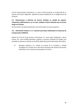 84
Ernst & Young Servicios Corporativos, S.L. actúa en todo momento, en el desarrollo de su
función como Asesor Registrado, siguiendo las pautas establecidas en su Código Interno de
Conducta.
4.2. Declaraciones o informes de tercero emitidos en calidad de experto,
incluyendo cualificaciones y, en su caso, cualquier interés relevante que el tercero
tenga en el Emisor.
No hay informes de experto adicionales a los mencionados en el punto siguiente.
4.3. Información relativa a otros asesores que hayan colaborado en el proceso de
incorporación al MAB-EE.
Además de Ernst & Young Servicios Corporativos, S.L. como Asesor Registrado y Banco
Inversis, S.A., como Entidad Colocadora y agente y, asimismo, Proveedor de Liquidez, han
prestado sus servicios en relación con la Oferta objeto del presente Documento Informativo:
(I) Moragues Auditores, S.L., auditor de cuentas de la Compañía y entidad
encargada de la revisión de la información financiera del presente Documento
Informativo, con los alcances mencionados en el mismo.
 