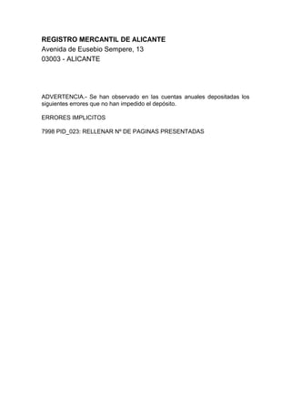 REGISTRO MERCANTIL DE ALICANTE
Avenida de Eusebio Sempere, 13
03003 - ALICANTE
ADVERTENCIA.- Se han observado en las cuentas anuales depositadas los
siguientes errores que no han impedido el depósito.
ERRORES IMPLICITOS
7998 PID_023: RELLENAR Nº DE PAGINAS PRESENTADAS
 