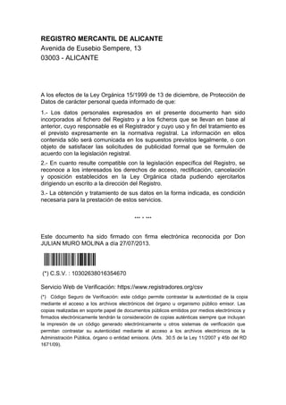 REGISTRO MERCANTIL DE ALICANTE
Avenida de Eusebio Sempere, 13
03003 - ALICANTE
A los efectos de la Ley Orgánica 15/1999 de 13 de diciembre, de Protección de
Datos de carácter personal queda informado de que:
1.- Los datos personales expresados en el presente documento han sido
incorporados al fichero del Registro y a los ficheros que se llevan en base al
anterior, cuyo responsable es el Registrador y cuyo uso y fin del tratamiento es
el previsto expresamente en la normativa registral. La información en ellos
contenida sólo será comunicada en los supuestos previstos legalmente, o con
objeto de satisfacer las solicitudes de publicidad formal que se formulen de
acuerdo con la legislación registral.
2.- En cuanto resulte compatible con la legislación específica del Registro, se
reconoce a los interesados los derechos de acceso, rectificación, cancelación
y oposición establecidos en la Ley Orgánica citada pudiendo ejercitarlos
dirigiendo un escrito a la dirección del Registro.
3.- La obtención y tratamiento de sus datos en la forma indicada, es condición
necesaria para la prestación de estos servicios.
... . ...
Este documento ha sido firmado con firma electrónica reconocida por Don
JULIAN MURO MOLINA a día 27/07/2013.
Í*>:F!_VcÈ0tÎ
(*) C.S.V. : 10302638016354670
Servicio Web de Verificación: https://www.registradores.org/csv
(*) Código Seguro de Verificación: este código permite contrastar la autenticidad de la copia
mediante el acceso a los archivos electrónicos del órgano u organismo público emisor. Las
copias realizadas en soporte papel de documentos públicos emitidos por medios electrónicos y
firmados electrónicamente tendrán la consideración de copias auténticas siempre que incluyan
la impresión de un código generado electrónicamente u otros sistemas de verificación que
permitan contrastar su autenticidad mediante el acceso a los archivos electrónicos de la
Administración Pública, órgano o entidad emisora. (Arts. 30.5 de la Ley 11/2007 y 45b del RD
1671/09).
 
