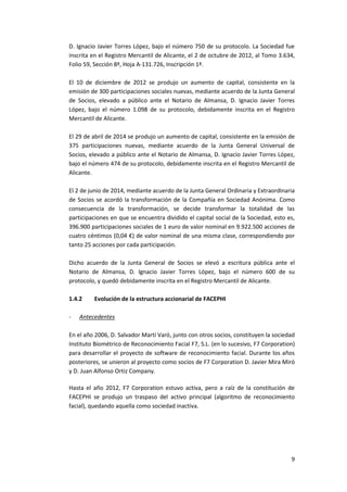 9
D. Ignacio Javier Torres López, bajo el número 750 de su protocolo. La Sociedad fue
inscrita en el Registro Mercantil de Alicante, el 2 de octubre de 2012, al Tomo 3.634,
Folio 59, Sección 8ª, Hoja A-131.726, Inscripción 1ª.
El 10 de diciembre de 2012 se produjo un aumento de capital, consistente en la
emisión de 300 participaciones sociales nuevas, mediante acuerdo de la Junta General
de Socios, elevado a público ante el Notario de Almansa, D. Ignacio Javier Torres
López, bajo el número 1.098 de su protocolo, debidamente inscrita en el Registro
Mercantil de Alicante.
El 29 de abril de 2014 se produjo un aumento de capital, consistente en la emisión de
375 participaciones nuevas, mediante acuerdo de la Junta General Universal de
Socios, elevado a público ante el Notario de Almansa, D. Ignacio Javier Torres López,
bajo el número 474 de su protocolo, debidamente inscrita en el Registro Mercantil de
Alicante.
El 2 de junio de 2014, mediante acuerdo de la Junta General Ordinaria y Extraordinaria
de Socios se acordó la transformación de la Compañía en Sociedad Anónima. Como
consecuencia de la transformación, se decide transformar la totalidad de las
participaciones en que se encuentra dividido el capital social de la Sociedad, esto es,
396.900 participaciones sociales de 1 euro de valor nominal en 9.922.500 acciones de
cuatro céntimos (0,04 €) de valor nominal de una misma clase, correspondiendo por
tanto 25 acciones por cada participación.
Dicho acuerdo de la Junta General de Socios se elevó a escritura pública ante el
Notario de Almansa, D. Ignacio Javier Torres López, bajo el número 600 de su
protocolo, y quedó debidamente inscrita en el Registro Mercantil de Alicante.
1.4.2 Evolución de la estructura accionarial de FACEPHI
- Antecedentes
En el año 2006, D. Salvador Martí Varó, junto con otros socios, constituyen la sociedad
Instituto Biométrico de Reconocimiento Facial F7, S.L. (en lo sucesivo, F7 Corporation)
para desarrollar el proyecto de software de reconocimiento facial. Durante los años
posteriores, se unieron al proyecto como socios de F7 Corporation D. Javier Mira Miró
y D. Juan Alfonso Ortiz Company.
Hasta el año 2012, F7 Corporation estuvo activa, pero a raíz de la constitución de
FACEPHI se produjo un traspaso del activo principal (algoritmo de reconocimiento
facial), quedando aquella como sociedad inactiva.
 
