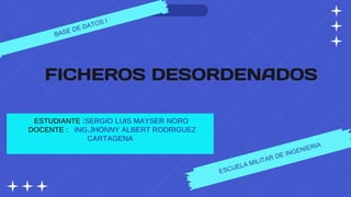 FICHEROS DESORDENADOS
ESTUDIANTE :SERGIO LUIS MAYSER NORO
DOCENTE : ING.JHONNY ALBERT RODRIGUEZ
CARTAGENA
 