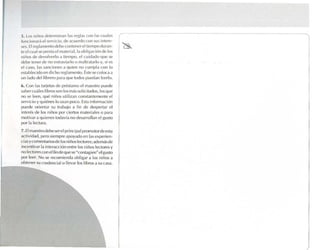 5. Los niilos dctermfu.inl.rs n 'gJ.ls co n LI s c ua les     -------
(uncionar,) el se rvicio, dl' .lCue rdll co n sus iolerl"
Sl'S. El regl.lnU'nlo dehe c o nte ne r el tiempo duran-
te e l r ual se p res ta el material. 1.1obl igación de los
niño.. de devolv{'f[o .l tiem po, el c uidad o que se
debe tener de no e xtrav iarlo () malt ratado y, si es
e l ( OlSO , [as sa nc io nes .l q uien no c um plo ron 1 0
e sl,lbl eri do en d icho rcula mcuto. Ésle se ( :0 10C.l a
un lado del JiI1R'ro p.lr a q ue lod os puedan lee rlo .
(1. Co n 1. '0 tMjela s Ol' pré stamo e l ma estro puede
          1
se be rcuéles libros son los más solicitados . los qu e
no se lee n, q ué niños utiliza n co nstante ment e el
se rvicio y quiénes [o usan po co . Esta Into rr noclón
puede o rlon tar su tmba¡o a fin de de spen a r el
interés de los niños por ciertos mate riale s (l para
mo tivar a q uie nes todavía no de sarrollan el gusto
por [.1 lectura .
7. El maestro debe se r e l princ ipa l promo tor de es ta
a ctividad, pero sie mpre apoya do en 1.1'0 expo ne n-
cla s y com('nl.lrios de los Ilir os lectores:adcmñs de
                                 i
lnccnt lva r la intc racclon vnt re los niños lectore s y
no le cto res con e l fin de q ue se "contagien" e l gusto
por lee r. No se recom ie nda obligar ,1 los niños a
oblene r su cred enc ial o llev ar [os libros a su c a sa.
 