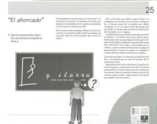 25
                                     1. Se proponea I ()~ nirl os jugar al ahorcado" . Un
"El ahorcado"                                                               H


                                     niño pa sa al pizarrón y el maestro le en trega una
                                                                                                    Dice a los niñ os que deb e n suge rir lenas y su
                                                                                                   com pañero las escnbíra en    r.l raya quc co rrespon-
                                     tarj eta c on uno palabr a escri ta: .igui/.l, por elcmplo.   da, si forma n parll' de la pa labra qu e deb en
                                     y le dice que la mante nga ocu lta.                           comple tar. Si no, r. anotara fuera eIL'1 iuego p.:J ra
                                                                                                                        l
                                                                                                   q ue lodos recue rden que ('S.l k-Ira no forma parte
                                                                                                                    ...
                                     2. El maest rc cxplicael luego, dibuiaen el piza rrón
                                                                                                   de la palabra y no la repitan .
                                     un Iro nco y la cue rda y pide al niño qu e pon ga una
• Q ue losa lumnos des cubran                                                                        Tarnbíén le dice que desde el pri ncipi o esc ribir á
                                                                                                                s
                                     raya por cada letra de 11 IM I.lb r.1 qu e e!iolá en la
                                                                 .
                                                                                                   la prime ra y la última let ras para da rles pistas.
  lascaracte rístleasortográfi cas   tar jeta.
                                                                                                   Explica qu e cada vez qu e digan una fcna quenoes
  de la 1:.                                                                                        parte de la palabra !:Icdibuja r.i una pa rte del cuerpo
                                                                                                   del "a horcado" en 11 soga. comenzando por la
                                                                                                                           .
                                                                                                   cabeza, y así scconnnuar é fc rmandoel cuerpo. el
                                                                                                   lue termina c uando el cuerpo se comple ta o
                                                                                                      go
                                                                                                   c ua ndo adi vinan tud .1S1.15 k-tras de la p alabra .
                                                                                                   3. Se inicia e l juegoyel nifloque cscrihiú las ravas
                                                                                                   dice a los demás que se Ir.lM del nombre de un
                                                                                                   animal q ue vuela.
                                                                                                     Segura me nte los ni ños adlvtnarñn la palabra sin
                                                                                                   encontra r q ue la u fo rma p arte de é ta. El maes tro
                                                                                                                                         s
                                                                                                   ma nten dré la incógn ua hasta que sea resuelta po r
                                                                                                   los mismos niños :en C.lSO de no lograr resolverla el
                                                                                                   maestro puede acudira a lgún niño de olro grado
                                                                                                   par a ped irle qu e lo resuel va .




                                                                                                                                        .c,.
 