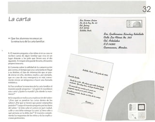 32
La carta                                                            $'UJ.
                                                                    a; ¿
                                                                            e.u- .e~
                                                                            la P ho. :1.3
                                                                                a-¡
                                                                    e.J. ¡~
                                                                    es. 5673J1.
                                                                    S.JJ¡JJ", e..J..
                                                                                            s_ q~ S ~ flekJ!eJG
• Q ue los a lumnos reco nozcan                                                             ealk .l!a< ~"'-w   No. 345
  la es tructura de la carla fam iliar.                                                     eoJ.ll~
                                                                                            e.p.f4360
                                                                                            e~,         AlcvuJM..
1. El nuestro pr l'gurlla ,1 IllS n iíio ~ si en su (',l sa se
reciben car tas de a lg ún familia r qu e viva e n un
lugar di stan te y les p ide que lleven una .1J clía
slgulcnte . Si ningún niño puede lle varla. e l maestro
proporciona una.
2. Com en ta so hre la utilidad de la co munica ció n
por rorreo. eltiempo qu e una ca rta tarda en lIegiu
a su destino, el tipo de inform ación que se pU L'-
de en viar en L .1 . etcétera : explica . por ejemplo.
               'II
qu e en caso ele una emerge ncia            1.'S   mñs   CO IlVC-
niente enviar un le lcgr.ln l.l () ha cer u na Jlo1m,ul.l
tckfón ica.
] . P,Ha ana liZ,H la estructura de la carta (ami! lare l
maestro puedt., p reg untar : "¡A qu ién le mandaron
esta carla ? ¡Qu i('1l 1 m.l ndü ? ¡Dl' dó nde 1 rnan-
                        .1                      .1
daron t "
4 . Enst'g uid.l St' rl',l liz,l WM l' xp lor .lCilin del sobre:
"¡Par,l q ué se pondrán las cartas d t'nl ro dt, los
sobres! ¡Po r q lll:' setiene n q ue IHlI ll' r estampilles
                          .
pOSI.l!L'S?" Luego e l rn.icstro pregunta por los d.uos
de l sobre: "¡C c'l mo sa be l'l ca rtero on qué c iud.ul,
calle y C.1S,l dl'IX' l'O lrl'A'U 1, GUI.1? ;Oímo sebe a
                                    1
qu é p rso na se 1.1 d ebe d .u ?'" El ma estro co mplc-
          e
rnent.t las respuesta s de los niñ os y da 11Se xpl¡c .1·
                                                     .
e il IIl t' S I x-rt incntes.
 