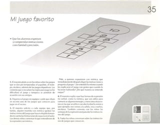 35
 Mi j uego fa vorit o


• Q ue los alumnos ex presen
  y com prer«lan instrucci on es
  co n cla ridad y pre cisión .




                                                                                    Pide , el q u i('u!" s e xpusieron co n nurn tca . que
1. El maest ro pl.llica con lo s nirl m soh re los juego s                        inmcdi ata r uonn-después d iga n las insrrucc toncs y
qu e se dan por tl'mpor'HI,lS: l'1 p.rp.tlotc, ('11(0111 -                        pfl'gul1l.1 a l grupo :" ¿Se entond i() lo mi sm o cu an do
Jj ( l, l'!e'{'ll 'ra , a dem eh (J ( -Ios j lit'g( l ~ d l'l )C lrl ¡VIIS. Les   les e xplica ron el juego con gl' Slos que cuando lo
comen ta qu e si n i) sa ben las reg las p a ra jugar M.' le s                    hlclerou Il.l hlan d o? tDe qU(; r n.uu-ra Sl' l'tllie tld('
d iiícu llar;¡ e l jue go y ta mpoc o se pondrá n de                              nll'j or? "
acuerdo con sus ami gos.
                                                                                  4. E maes iro e xp lica q ue h.1Yfo rmas d e c xp resi('m
                                                                                      l
2 . Org.miz. a l gru po e n equipos y pide que elijan                             no ve rba l. corno la rmmir-a. q ue son útiles p.U.1
e n ..cerero un o dl~ los jUL"gOS q ue C0 110n'll pa r"                           comunicar .1lgUllllS ml'lls.1 jes, y menciono silll.Ki(1-
jUg,' f cu   el recreo.                                                           Il es en las q uc sc unttc e n lJl l'i eu ivid,lCl l,l nunuca
                                                                                  (1H)f ej C11l1 ll( ): tl()SV('tl1()S, I,l s,l lid a, vo y y vuelvo.
]. El maestro so l ic it<l ,1 G1d.1 equipo q ue, por
                                                                                  l'ln ; lN a ). T. ln h i(;ll coment a c-on los niilo s 1,1S
                                                                                                     l
tu rno s. •
          alguien lr.lsmi la con numica 1ge slo s) 11s      .
                                                                                  ventai asde 1 expresión oralpar.l d ar las instmcc¡o..
                                                                                                    .1
mstruc cloncs (11.-·1 jllt'gl l que hay .lIl l'leg i(ll)uom.m-
                                                                                  nos d e l juego.
do c n c uenta las hmuacioncsdcespac loen claul,u.
los ell'rn,is nifu)', comentan lo que entendieron ele                             5 . Todos los nii'l'" ronver....m sobre 1 instmcc¡o-
                                                                                                                           .1S
la ex pres ió n con mtrmca .                                                      ru -s de jUl'go Sq m.' conuzran.
 