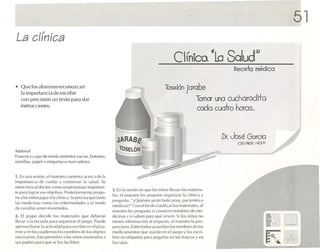 51
La clínica
                                                                                                      Clín ~Lo Salud))
                                                                                                          Ica
                                                                                                                                Receta médico

• Q ue losalornnosreconozcan                                                                    T 6n Jarabe
                                                                                                 ose.l
  1 import ancia de escribir
  <1
   co n precisión un texto para dar                                                                                 Tomar una cuchorcdlto
   instrucc io nes.
                                                                                                                    ceda cucrlro horas.


                                                                 .lARABé"                                                   .Dr. José Gorda
                                                                                                                                 CEO. PROF. 1/.l()ll'
M,I/t 'rial                                                        TOSELÓN
FrilS(OSy ca jas cit.· nu-dlcnm entos va cía s, ho1CJ11l'S,
semillas. P.l lleJ y etiqueta s jI marcadores.


1. En una sesión. el maestro com entaacerca de 1.1
importancia de c uidar y con se rvar 1,1 salud. Se
menciona al ( J¡ lClc)r corn o un porsonalc importan -
                                                               3. En 1.1 sesión en que los n iño s llevan los mat eria -
le p.lr.1 logr.l r ese objetivo. Posrcrfom u-nre prono-
                                                               les. el maestro les propone organi za r la clí nica y
nealos ni ños jugar .11.1 clínica. Se precisa qu e tanto
                                                               pregunta : "iQ u ic llL
                                                                                     'Sser.i n boñcar ios.pecientes o
las mcdícjnas como 1 erucrmcdadcs y el modo
                           ,15
                                                               medi cos ?" Co n el ñndcclnstücar tos mat e riale s. el
de cura rlas se r.i n Inventados.
                                                               maestro les pregun ta si conocen nom bres de me-
2. El grupo decide los mat e riale s q ue dchc rñn             d ici nas y si saben P M ;) qué sirven. Si los ni l1 s Ilo
                                                                                                                   0
llevar a la CSClK' I.l p .H.l org.uu aa r el juego . PUt·de    tienen Infor mación .11respe cto. elnuestro 11 p ro -
                                                                                                                  .
a provl'{"h.u"t.' la ac tivida d pa ra esc ribiren el piza -   porclona . Entre todos ac uerdan los nomhre de II )s
                                                                                                               s
rrón y en los c ua dernoslos nombres de los obj etos           mcdicamcutcs qllL' us erén en el jUL'gO y los es cri -
nec esarios. Esto permitlra .1 los runo s mos lrarloS.l        lx-u en etiquetas p.rra pl'~,lfla s en los Irascos y e n
sus pa dres pa ra que ..e los (,ld lill'n.                     l.is cnies.
 