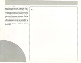 la part ic ipac ió n de los maestros e n la correccl on
de los textos es funda menta l: el grado de pe rfec-
ció n de los te xtos vari ará en función de las po sihi-
lldadcs de los niños para encontrar formas más
adec uadasdeescribirlos.Los textos scran reto mados
a lo largo del a ño escolar para connnuar elrraba¡o
de cor rección ; los er rores en los escritos pueden
se r el punl o de partida pa ra 11 refle xió n acerca de
                                  .
diversos as pec tos de la escritura .
  Sigu iendo es te mismo procedlmlcnto se pueden
c rea r otros libros co n escritos de los nlños, e n los
(lllC e xprese n sltu acf mes donde hall sentido rn ie-
do, vlven clas imcr csantes. desLo s q ue q uisiera n
                                     '
ver realizados.
 