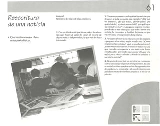 61
Reescritura                   /'1,lt('riaJ
                              Per iódi co del día () de dfas anteriores.
                                                                                         2. El maestro comen ta co n Jos niños ras noticias q ue
                                                                                         llevaron a l au la; pregunta . por ejemp lo: ", Por qué
                                                                                         les inte resó ?, xle que lralil?, ¿d6nde pasot. ¿de
de una noticia                                                                           qu ién habla ? ¿cu.lndo se escnbl ói, ¿en qué lugar
                                                                                         sucedió el hecho ?" les propone reunirse en equ i-
                                                                                         pos de dos o tres niños P.U.l que selecc ionen una
                              1. Co n un día de an tici paci ón se pide a los alum-      notic ia, la co mente n y decidan la forma en que
                              nos que III.'VI.'n al s,ll(m de c lases el recorte de      c scrtbirñn su p ropia ver sión d e la misma .
• Qu e los alumnos escriban   algun a not ici a cid pl ,rjúdico , I.l que más les haya
                                                                                         3. Pa ra ,1¡Xly.-, r10" c fl la escritura recorre los e quipos
  notas pe riod ística s.     inte resado.
                                                                                         y p re guntoa los niños. seg ún sea el (aso: "¡Có mo
                                                                                         empiezan 11S nolid.1S?, ¡C1U¿; se esc ribe p rimero?
                                                                                                       .
                                                                                         ¡creen ne esario escribir pr imero el tüu to¡ (Ac lar.1
                                                                                                     c
                                                                                         que cua ndo corresponde .1 una no tic ia se llama
                                                                                         cn cebcza do.j ¡Se ll'nd rá q ue a notar e l lugar y 11      .
                                                                                         fecha para saber cuando y dónde se escribe                  (J

                                                                                         sucede 1 notici a?"
                                                                                                ,1
                                                                                         4. Des pu é de concluir sus escritos los comparan
                                                                                                   s
                                                                                         con la noticia que eligieron en el per iódi co. En 0 1r.1
                                                                                         oc asió n los niños pued en revisar la segmentación
                                                                                         de palabras. la ortografl.1 v cl uso de mav úscufa s
                                                                                         p,lril la escritura (le nombres prop ios o .11iniciar un
                                                                                         p,irf'}(O.
 