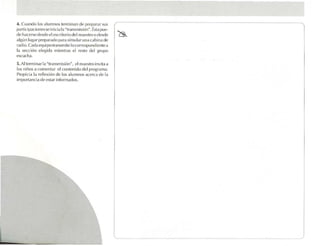 4 . Cua ndo los alumnos termin an de prepa rar sus
 pa rticlpac iones sc inicia 11 "tra usrnisión". Ésl.) pue-
                              .
dl' ha cerse desde e l escritorio del m.ll'slru o desde
.1Igun lug.u prepa rado P,lr.1 simular un a ca blru ele
 rad io. Cada eq uipo transmite locorrespondtcnrea
1 sección elegirla mientras el re o del ¡.:rupo
  .1                                      st
l~t.:udl.l .

  Al terminar la "tran smisión". el m.testro invitaa
,l) .
los niños ,1 comentar 1.'1cont enido de l p rog ril/ll.1.
Propfcfu la rc tlcxión de los alumnos aceren de la
tmpona nc¡a de esta r Infor mados .
 