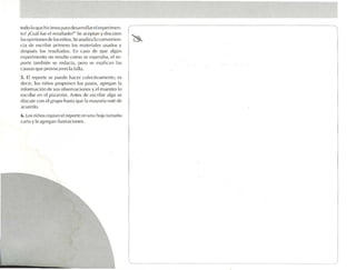 to o 1 que hicimos para desa rrollare l expcri men-
  d 0
lo ? ,¡Cu.il fue el resultado?" Se ac eptan y discuten
tasopinionesrk-los niños . Seanalizala conven ie n-
cia de esc ribir primero los rnarcrialcs usados y
despué los resultados. En cas o de que alg ún
        s
ex perime nto no resulte como se es pe raba. e l re-
por te también se redacta. pero se e xplican las
ca usas que provoc aron 1.1 fall.i.
5. El reporte se pued e hacer colectivamente: t'S
dec ir, los niños proponen los paso s, ,lgrt'gan la
información de sus ob scrvacfones y e l mae stro lo
escribe en el pizarrón . Antes de escribir algo se
d iscute con el grupo hasta qu e 11 ma yoría esté de
                                  .
acuerdo.
b. Los niños copian el reporte en una hola tamaño
carta y le agrega n ltustrac to ne .
                                  s
 