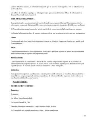 Cuando el fichero se acaba, el sistema detecta que lo que ha leído no es un registro, a esto se le llama marca
de fin de fichero.

Un fichero de entrada es aquel que se utiliza para hacer operaciones de lectura, el flujo de información va
desde el fichero a la memoria central.

ESCRITURA O GRABACIÓN :

Esta opción implica movimiento de información desde la memoria central hacia el fichero en cuestión. La
información comprende al delas variables cuyos nombres coincidan con los campos definidos para un fichero

El fichero de salida es aquel que recibe la información de la memoria central y la escribe es sus registros.

Utilizando la lectura y escritura de registros podemos realizar una serie de operaciones, que son las siguientes:

Altas :

Consiste en la adición o inserción de uno o más registros en el fichero. Esta operación sólo será posible si el
fichero ya existe.

Bajas :

Consiste en eliminar uno o varios registros del fichero. Esta operación requiere un primer proceso de lectura
para la localización del registro que se pretende borrar.

Modificaciones :

Consiste en realizar un cambio total o parcial de uno o varios campos de los registros de un fichero. Esta
operación requiere un primer proceso de lectura para la localización del registro que se desea modificar y un
segundo proceso de escritura para la actualización de todo o parte del registro.

Consultas :

Esta operación nos permite acceder a uno o varios registros con la intención de visualizar el contenido total o
parcial de sus campos en pantalla o impresora en forma de listados ordenados siguiendo ciertos criterios de
clasificación establecidos por el usuario.

• PSEUDOCÓDIGO :

FICHEROS SECUENCIALES :

Consultas :

Se supone :

Un fichero lógico llamado Fich.

Un registro llamado R_Fich.

La condición establecida campo_n = valor introducido por teclado.

El fichero Fich está asignado a un fichero físico y abierto para lectura.


                                                                                                               10
 