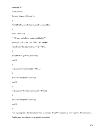 index.cod=0;

index.direc=0;

for (cont=0; cont<300;cont++)

{

fwrite(&index, siceof(struct indexado),1,indexado);

}

fclose (indexado);

/* Abrimos los ficheros para crear el índice */

puts (n t t EL INDICE SE ESTA CREANDO);

if((indexado=fopen(a:indexa, r+b))==NULL)

{

puts (Error de apertura (indexado));

exit(1);

}

if ((secuencial=fopen(a,rb)))==NULL)

{

puts(Error de apertura (directo));

exit(1);

}

if ((secuindex=fopen(a:secuen,wb))==NULL)

{

puts(Error de apertura (directo));

exit(1);

}

/*en cada registro del índice apuntaremos al principio de un */ /*conjunto de cinco registros del secuencial */

fread(&secu, sizeof(struct secuencial),1,secuencial);



                                                                                                            101
 