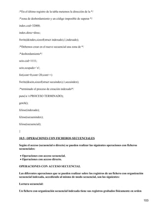 /*En el último registro de la tabla metemos la dirección de la */

/*zona de desbordamiento y un código imposible de superar */

index.cod=32000;

index.direc=direc;

fwrite(&index,sizeof(struct indexado),1,indexado);

/*Debemos crear en el nuevo secuencial una zona de */

/*desbordamiento*/

sein.cod=1111;

sein.ocupado=`n';

for(cont=0;cont<20;cont++)

fwrite(&sein,sizeof(struct secuindex),1,secuindex);

/*terminado el proceso de creación indexado*/

puts(n t PROCESO TERMINADO);

getch();

fclose(indexado);

fclose(secuenindex);

fclose(secuencial);

}

10.5− OPERACIONES CON FICHEROS SECUENCIALES

Según el acceso (secuencial o directo) se pueden realizar las siguientes operaciones con ficheros
secuenciales:

• Operaciones con acceso secuencial.
• Operaciones con acceso directo.

OPERACIONES CON ACCESO SECUENCIAL

Las diferentes operaciones que se pueden realizar sobre los registros de un fichero con organización
secuencial indexada, accediendo al mismo de modo secuencial, son las siguientes:

Lectura secuencial:

Un fichero con organización secuencial indexada tiene sus registros grabados físicamente en orden


                                                                                                       103
 