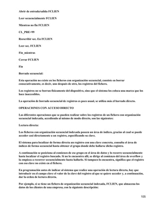 Abrir de entrada/salida FCLIEN

Leer secuencialmente FCLIEN

Mientras no fin FCLIEN

CL_PRE=99

Reescribir sec. En FCLIEN

Leer sec. FCLIEN

Fin_mientras

Cerrar FCLIEN

Fin

Borrado secuencial:

Esta operación no existe en los ficheros con organización secuencial, consiste en borrar
consecutivamente, es decir, uno después de otro, los registros del fichero.

Los registros no se borran físicamente del dispositivo, sino que el sistema los coloca una marca que los
hace inaccesibles.

La operación de borrado secuencial de registros es poco usual, se utiliza más el borrado directo.

OPERACIONES CON ACCESO DIRECTO

Las diferentes operaciones que se pueden realizar sobre los registros de un fichero con organización
secuencial indexada, accediendo al mismo de modo directo, son las siguientes:

Lectura directa:

Los ficheros con organización secuencial indexada poseen un área de índices, gracias al cual se puede
acceder casi directamente a un registro, especificando su clave.

El sistema para localizar de forma directa un registro con una clave concreta, consulta el área de
índices de forma secuencial hasta obtener el grupo donde debe hallarse dicho registro.

A continuación se posiciona al comienzo de ese grupo en el área de datos y lo recorre secuencialmente
hasta localizar el registro buscado. Si no lo encuentra allí, se dirige al comienzo del área de overflow y
la empieza a recorrer secuencialmente hasta hallarlo. Si tampoco lo encuentra, significa que el registro
con esa clave no existe en el fichero.

En programación antes de indicar al sistema que realice una operación de lectura directa, hay que
introducir en el campo clave el valor de la clave del registro al que se quiere acceder y, a continuación,
dar la orden de lectura directa.

Por ejemplo, si se tiene un fichero de organización secuencial indexada, FCLIEN, que almacena los
datos de los clientes de una empresa, con la siguiente descripción:


                                                                                                       105
 