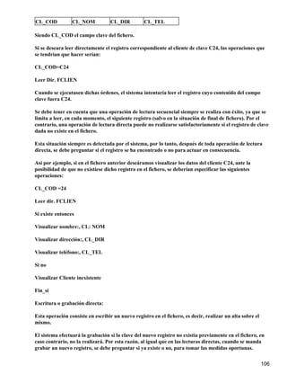 CL_COD           CL_NOM            CL_DIR         CL_TEL

Siendo CL_COD el campo clave del fichero.

Si se deseara leer directamente el registro correspondiente al cliente de clave C24, las operaciones que
se tendrían que hacer serían:

CL_COD=C24

Leer Dir. FCLIEN

Cuando se ejecutasen dichas órdenes, el sistema intentaría leer el registro cuyo contenido del campo
clave fuera C24.

Se debe tener en cuenta que una operación de lectura secuencial siempre se realiza con éxito, ya que se
limita a leer, en cada momento, el siguiente registro (salvo en la situación de final de fichero). Por el
contrario, una operación de lectura directa puede no realizarse satisfactoriamente si el registro de clave
dada no existe en el fichero.

Esta situación siempre es detectada por el sistema, por lo tanto, después de toda operación de lectura
directa, se debe preguntar si el registro se ha encontrado o no para actuar en consecuencia.

Así por ejemplo, si en el fichero anterior deseáramos visualizar los datos del cliente C24, ante la
posibilidad de que no existiese dicho registro en el fichero, se deberían especificar las siguientes
operaciones:

CL_COD =24

Leer dir. FCLIEN

Si existe entonces

Visualizar nombre:, CL: NOM

Visualizar dirección:, CL_DIR

Visualizar teléfono:, CL_TEL

Si no

Visualizar Cliente inexistente

Fin_si

Escritura o grabación directa:

Esta operación consiste en escribir un nuevo registro en el fichero, es decir, realizar un alta sobre el
mismo.

El sistema efectuará la grabación si la clave del nuevo registro no existía previamente en el fichero, en
caso contrario, no la realizará. Por esta razón, al igual que en las lecturas directas, cuando se manda
grabar un nuevo registro, se debe preguntar si ya existe o no, para tomar las medidas oportunas.

                                                                                                           106
 
