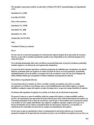Por ejemplo, si queremos realizar un alta sobre el fichero FCLIEN, el pseudocódigo correspondiente
sería:

Introducir CL_COD

Leer Dir. FCLIEN

Si no existe entonces

Introducir CL_NOM

Introducir CL_DIR

Introducir CL_TEL

Grabar Dir. En FCLIEN

Sino

Visualizar Cliente ya existente

Fin si

En este caso no es necesario preguntar la existencia del registro después de la operación de escritura
directa, ya que sólo se manda la grabación cuando se ha comprobado su no existencia después de la
orden de lectura.

Si se efectúan demasiadas altas sobre un fichero secuencial indexado, el área de excedentes contendrá
muchos registros y la eficacia de esta organización disminuirá.

La mayoría de los sistemas operativos contienen programas de utilidades que reorganizan este tipo de
ficheros, grabando todos sus registros en orden creciente de claves en el área primaria, actualizado
simultáneamente el área de índices y creando el área de excedentes vacía. En caso de no disponer de
dicha utilidad, habría que reorganizar el fichero mediante un programa de usuario.

Reescritura o regrabación directa:

La reescritura directa consiste en volver a escribir o grabar un registro, cuya clave ya existía
previamente en el fichero, tras efectuar una o varias modificaciones sobre dicho registro. Se puede
modificar cualquier campo del registro excepto el campo clave, ya que este campo identifica el registro.

El sistema sólo regrabará el registro si ya existía, si no fuese así, no efectuará la operación.

En general, como no se querrá modificar todos los campos del registro, es imprescindible realizar,
previa a al regrabacion, una operación de lectura directa para tener toda la información del registro en
la memoria principal. Si no se hace de esta forma, como lo que se intercambia entre la memoria central
y la auxiliar no son campos individuales sino registros completos, aquellos campos en los que no se
hayan introducido nuevos valores contendrán datos de operaciones anteriores, y al regrabar, se
machacarán los contenidos correctos de los campos correspondientes del registro.

En los casos en que la regrabación se hace a continuación de una lectura directa, no es necesario
preguntar después de la operación de reescritura si existe o no en el fichero un registro con esa clave, ya


                                                                                                       107
 