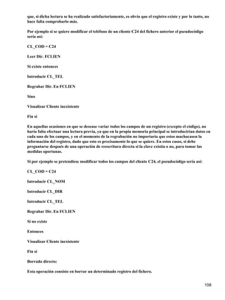 que, si dicha lectura se ha realizado satisfactoriamente, es obvio que el registro existe y por lo tanto, no
hace falta comprobarlo más.

Por ejemplo si se quiere modificar el teléfono de un cliente C24 del fichero anterior el pseudocódigo
sería así:

CL_COD = C24

Leer Dir. FCLIEN

Si existe entonces

Introducir CL_TEL

Regrabar Dir. En FCLIEN

Sino

Visualizar Cliente inexistente

Fin si

En aquellas ocasiones en que se desease variar todos los campos de un registro (excepto el código), no
haría falta efectuar una lectura previa, ya que en la propia memoria principal se introducirían datos en
cada uno de los campos, y en el momento de la regrabación no importaría que estos machacasen la
información del registro, dado que esto es precisamente lo que se quiere. En estos casos, si debe
preguntarse después de una operación de reescritura directa si la clave existía o no, para tomar las
medidas oportunas.

Si por ejemplo se pretendiese modificar todos los campos del cliente C24, el pseudocódigo sería así:

CL_COD = C24

Introducir CL_NOM

Introducir CL_DIR

Introducir CL_TEL

Regrabar Dir. En FCLIEN

Si no existe

Entonces

Visualizar Cliente inexistente

Fin si

Borrado directo:

Esta operación consiste en borrar un determinado registro del fichero.


                                                                                                         108
 