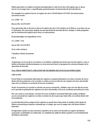 Dicha operación se le indica al sistema introduciendo el valor de la clave del registro que se desea
borrar en el campo clave y especificando, posteriormente, la instrucción de borrado directo.

Por ejemplo si se quisiera borrar el registro de clave C24 del fichero FCLIEN, las instrucciones
necesarias serían:

CL_COD = 24

Borrar Dir. En FCLIEN

Esta operación sólo se llevaría a cabo si el registro de clave C24 existiera en el fichero, si no fuese así, no
se efectuaría. Por esta causa, después de una operación de borrado directo, siempre se debe preguntar
por la existencia del registro para obrar en consecuencia.

El pseudocódigo correspondiente sería:

CL_COD = C24

borrar Dir. En FCLIEN

Si no existe entonces

Visualizar Cliente inexistente

Fin si

Al igual que en el caso de la reescritura, si se hubiese realizado una lectura previa del registro y ésta se
hubiera efectuado satisfactoriamente, no sería necesario hacer la pregunta de existencia después de la
operación de borrado.

11.6.−TRATAMIENTOS Y CREACION DE FICHEROS SECUENCIALES INDEXADOS

CREACION

En los ficheros secuenciales indexados los registros se graban físicamente en orden creciente de claves
dentro del área primaria, si la creación se realiza con acceso directo, los registros de clave intermedia
entre los ya existentes se enviarán al área de excedentes.

Si por el contrario, la creación se efectúa con acceso secuencial, y debido a que con este tipo de acceso
no se permite la grabación de registros con clave intermedia, el área de excedentes permanecerá vacía.

Por esta razón es conveniente, a la hora de crear un fichero secuencial indexado, grabar mediante
acceso secuencial sus registros en orden creciente de claves para que todos ellos se escriban dentro del
área primaria.

La introducción de los campos de los registros se puede hacer bien desde el teclado o bien desde un
fichero secuencial previamente ordenado por el campo, que será el campo clave del futuro fichero
indexado.

El algoritmo consiste en una estructura repetitiva en la cual se irá leyendo un registro del fichero
secuencial y grabándolo en el indexado. La condición de salida de dicha repetitiva será la finalización
del fichero secuencial.


                                                                                                           109
 