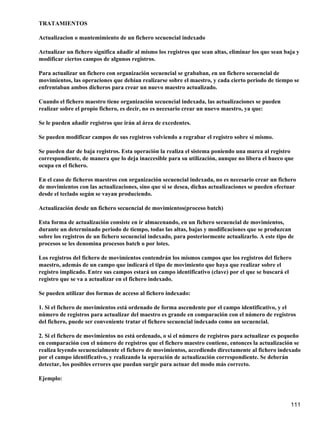 TRATAMIENTOS

Actualizacion o mantemimiento de un fichero secuencial indexado

Actualizar un fichero significa añadir al mismo los registros que sean altas, eliminar los que sean baja y
modificar ciertos campos de algunos registros.

Para actualizar un fichero con organización secuencial se grababan, en un fichero secuencial de
movimientos, las operaciones que debían realizarse sobre el maestro, y cada cierto periodo de tiempo se
enfrentaban ambos dicheros para crear un nuevo maestro actualizado.

Cuando el fichero maestro tiene organización secuencial indexada, las actualizaciones se pueden
realizar sobre el propio fichero, es decir, no es necesario crear un nuevo maestro, ya que:

Se le pueden añadir registros que irán al área de excedentes.

Se pueden modificar campos de sus registros volviendo a regrabar el registro sobre sí mismo.

Se pueden dar de baja registros. Esta operación la realiza el sistema poniendo una marca al registro
correspondiente, de manera que lo deja inaccesible para su utilización, aunque no libera el hueco que
ocupa en el fichero.

En el caso de ficheros maestros con organización secuencial indexada, no es necesario crear un fichero
de movimientos con las actualizaciones, sino que si se desea, dichas actualizaciones se pueden efectuar
desde el teclado según se vayan produciendo.

Actualización desde un fichero secuencial de movimientos(proceso batch)

Esta forma de actualización consiste en ir almacenando, en un fichero secuencial de movimientos,
durante un determinado periodo de tiempo, todas las altas, bajas y modificaciones que se produzcan
sobre los registros de un fichero secuencial indexado, para posteriormente actualizarlo. A este tipo de
procesos se les denomina procesos batch o por lotes.

Los registros del fichero de movimientos contendrán los mismos campos que los registros del fichero
maestro, además de un campo que indicará el tipo de movimiento que haya que realizar sobre el
registro implicado. Entre sus campos estará un campo identificativo (clave) por el que se buscará el
registro que se va a actualizar en el fichero indexado.

Se pueden utilizar dos formas de acceso al fichero indexado:

1. Si el fichero de movimientos está ordenado de forma ascendente por el campo identificativo, y el
número de registros para actualizar del maestro es grande en comparación con el número de registros
del fichero, puede ser conveniente tratar el fichero secuencial indexado como un secuencial.

2. Si el fichero de movimientos no está ordenado, o si el número de registros para actualizar es pequeño
en comparación con el número de registros que el fichero maestro contiene, entonces la actualización se
realiza leyendo secuencialmente el fichero de movimientos, accediendo directamente al fichero indexado
por el campo identificativo, y realizando la operación de actualización correspondiente. Se deberán
detectar, los posibles errores que puedan surgir para actuar del modo más correcto.

Ejemplo:



                                                                                                      111
 