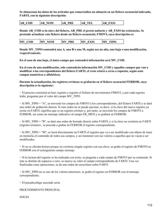 Se almacenan los datos de los artículos que comercializa un almacén en un fichero secuencial indexado,
FARTI, con la siguiente descripción:

AR_COD           AR_NOM             AR_PRE         AR_TEL            AR_EXIS

Donde AR_COD es la clave del fichero, AR_PRE el precio unitario y AR_EXIS las existencias. Se
pretende actualizar este fichero desde un fichero secuencial, FMOVI, cuya descripción es:

MV_COD           MV_NOM             MV_PRE         MV_EXIS           MV_TIPO

Donde MV_TIPO contendrá una A, una B o una M, según sea un alta, una baja o una modificación,
respectivamente.

En el caso de una baja, el único campo que contendrá información será MV_COD.

En el caso de una modificación, solo contendrán información MV_COD y aquellos campos que van a
modificar a los correspondientes del fichero FARTI, el resto estará a ceros o espacios, según sean
campos numéricos o alfabéticos.

Durante la actualización, los registros erróneos se grabarán en el fichero secuencial FERROR, cuya
descripción es la siguiente:

− El proceso consistirá en leer, registro a registro el fichero de movimientos FMOVI, y por cada registro
leído, preguntar por el valor del campo MV_TIPO.

− Si MV_TIPO = "A", se moverán los campos de FMOVI a los correspondientes, del fichero FARTI y se dará
una orden de grabación directa. Si esta orden no se puede ejecutar, es decir, si la clave del nuevo registro ya
existe en FARTI, significa que es un registro erróneo y, por tanto, se moverán los campos de FMOVI a
FERROR, así como un mensaje indicativo al campo ER_MEN y se grabará en FERROR.

− Si MV_TIPO = "B", se dará una orden de borrado directo sobre FARTI, y si la clave no existiera en FARTI
(registro erroneo) , se procede a grabar en FERROR el registro correspondiente.

− Si MV_TIPO = "M", se leerá directamente en FARTI el registro que va a ser modificado con objeto de tener
en memoria el contenido de todos sus campos, y así mantener con sus valores a aquellos que no vayan a ser
modificados.

− Si no se efectúa lectura porque no existiera ningún registro con esa clave, se graba el registro de FMOVI en
FERROR con el consiguiente campo mensaje.

− Si la lectura del registro se ha realizado con éxito, se pregunta a cada campo de FMOVI por su contenido. Si
éste es distinto de espacios o cero, se mueve su valor al campo correspondiente de FARTI. Una vez
finalizadas estas operaciones, se da una orden de reescritura sobre FARTI.

− Si MV_TIPO no es uno de los valores anteriores, se graba el registro en FERROR con el mensaje
correspondiente.

− El pseudocódigo asociado sería:

PROCEDIMIENTO PRINCIPAL

INICIO

                                                                                                            112
 