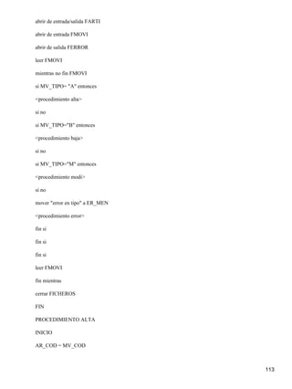 abrir de entrada/salida FARTI

abrir de entrada FMOVI

abrir de salida FERROR

leer FMOVI

mientras no fin FMOVI

si MV_TIPO= "A" entonces

<procedimiento alta>

si no

si MV_TIPO="B" entonces

<procedimiento baja>

si no

si MV_TIPO="M" entonces

<procedimiento modi>

si no

mover "error en tipo" a ER_MEN

<procedimiento error>

fin si

fin si

fin si

leer FMOVI

fin mientras

cerrar FICHEROS

FIN

PROCEDIMIENTO ALTA

INICIO

AR_COD = MV_COD



                                 113
 