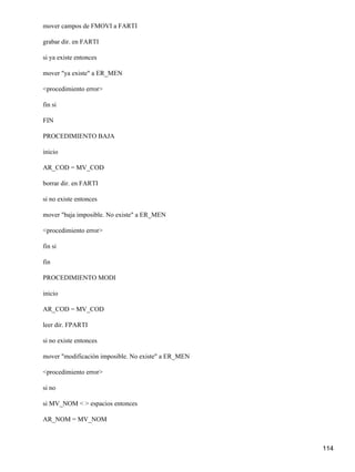 mover campos de FMOVI a FARTI

grabar dir. en FARTI

si ya existe entonces

mover "ya existe" a ER_MEN

<procedimiento error>

fin si

FIN

PROCEDIMIENTO BAJA

inicio

AR_COD = MV_COD

borrar dir. en FARTI

si no existe entonces

mover "baja imposible. No existe" a ER_MEN

<procedimiento error>

fin si

fin

PROCEDIMIENTO MODI

inicio

AR_COD = MV_COD

leer dir. FPARTI

si no existe entonces

mover "modificación imposible. No existe" a ER_MEN

<procedimiento error>

si no

si MV_NOM < > espacios entonces

AR_NOM = MV_NOM



                                                     114
 