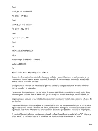 fin si

si MV_PRE < > 0 entonces

AR_PRE = MV_PRE

fin si

si MV_EXIS < >0 entonces

AR_EXIS = MV_EXIS

fin si

regrabar dir. en FARTI

fin si

fin

PROCEDIMIENTO ERROR

inicio

mover campos de FMOVI a FERROR

grabar en FERROR

fin

Actualización desde el teclado(proceso on line)

En este tipo de actualizaciones, tanto las altas como las bajas y las modificaciones se realizan según se van
rpoduciendo, sin que haya un periodo intermedio de recogida de las mismas para su posterior actualización
sobre el fichero secuencial indexado.

Estos procesos se conocen con el nombre de "procesos on line", y siempre se efectúan de forma interactiva
entre el operador y el ordenador.

Un programa de mantenimiento "on line" de un fichero secuencial indexado parte de un menú inicial, donde
están reflejados todos los tipos de operaciones que se van a poder realizar: altas, bajas, modificaciones, etc.

En programación un menú es una lista de opciones que se visualizan por pantalla para permitir la selección de
una de ellas.

Una vez elegida una determinada opción, el programa bifurcará a una rutina que desarrollará las operaciones
específicas de dicha opción. Finalizada esta rutina, se retornará al menú por si el usuario desease seleccionar
alguna otra. Todo menú debe tener una opción de salida del mismo que permita la finalización del programa.

El pseudocódigo asociado a un menú que permitiera la realización de altas si se teclea la letra "A", bajas si se
teclea la letra "B", modificaciones si se teclea una "M" y que finalice si se pulsa una "F" , sería:



                                                                                                             115
 