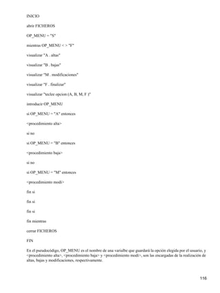 INICIO

abrir FICHEROS

OP_MENU = "S"

mientras OP_MENU < > "F"

visualizar "A . altas"

visualizar "B . bajas"

visualizar "M . modificaciones"

visualizar "F . finalizar"

visualizar "teclee opcion (A, B, M, F )"

introducir OP_MENU

si OP_MENU = "A" entonces

<procedimiento alta>

si no

si OP_MENU = "B" entonces

<procedimiento baja>

si no

si OP_MENU = "M" entonces

<procedimiento modi>

fin si

fin si

fin si

fin mientras

cerrar FICHEROS

FIN

En el pseudocódigo, OP_MENU es el nombre de una varialbe que guardará la opción elegida por el usuario, y
<procedimiento alta>, <procedimiento baja> y <procedimiento modi>, son las encargadas de la realización de
altas, bajas y modificaciones, respectivamente.



                                                                                                      116
 