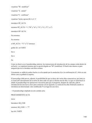 visualizar "M . modificar"

visualizar "A . anular"

visualizar "C . confirmar"

visualizar "teclee opcion (M, A, C )"

introducir OP_ALTA

mientras OP_ALTA <> ( "M" y "m" y "A" y "a" y "C" y c")

introducir OP−ALTA

Fin mientras

fin mientras

si OP_ALTA = "C" o "c" entonces

grabar dir. en FARTI

fin si

fin si

fin

Como se observa en el pseudocódigo anterior, las instrucciones de introducción de los campos están dentro de
un bucle, y se repetiran mientras que la opción elegida sea "M" (modificar). El bucle más interno es para
asegurar que no se introduce una letra errónea.

Unicamente se saldrá de ambos bucles si se ha optado por la anulación (A) o la confirmación (C). Sólo en este
último caso se grabará el registro.

El pseucódigo debe prever, además, la posibilidad de que se desee dar varias altas consecutivas, por tanto no
es usual salir directamente de la rutina de altas cada vez que se efectúa una de ellas. Lo que se suele hacer es
añadir al pseudocódigo las operaciones necesarias para que el programa, después de cada alta, pida la
introducción de una nueva clave para comenzar con la siguiente. La rutina de las altas finalizará cuando se
introduzca un determinado valor establecido (*) en lugar de una clave.

− El pseudocódigo ampliado en este sentido sería:

PROCEDIMIENTO ALTA

inicio

Introducir AR_COD

mientras AR_COD < > "*"

leer dir. FARTI


                                                                                                             118
 
