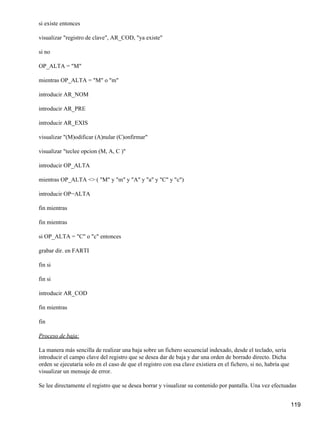 si existe entonces

visualizar "registro de clave", AR_COD, "ya existe"

si no

OP_ALTA = "M"

mientras OP_ALTA = "M" o "m"

introducir AR_NOM

introducir AR_PRE

introducir AR_EXIS

visualizar "(M)odificar (A)nular (C)onfirmar"

visualizar "teclee opcion (M, A, C )"

introducir OP_ALTA

mientras OP_ALTA <> ( "M" y "m" y "A" y "a" y "C" y "c")

introducir OP−ALTA

fin mientras

fin mientras

si OP_ALTA = "C" o "c" entonces

grabar dir. en FARTI

fin si

fin si

introducir AR_COD

fin mientras

fin

Proceso de baja:

La manera más sencilla de realizar una baja sobre un fichero secuencial indexado, desde el teclado, sería
introducir el campo clave del registro que se desea dar de baja y dar una orden de borrado directo. Dicha
orden se ejecutaría solo en el caso de que el registro con esa clave existiera en el fichero, si no, habría que
visualizar un mensaje de error.

Se lee directamente el registro que se desea borrar y visualizar su contenido por pantalla. Una vez efectuadas


                                                                                                                  119
 