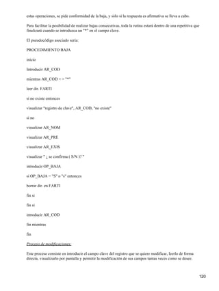 estas operaciones, se pide conformidad de la baja, y sólo si la respuesta es afirmativa se lleva a cabo.

Para facilitar la posibilidad de realizar bajas consecutivas, toda la rutina estará dentro de una repetitiva que
finalizará cuando se introduzca un "*" en el campo clave.

El pseudocódigo asociado sería:

PROCEDIMIENTO BAJA

inicio

Introducir AR_COD

mientras AR_COD < > "*"

leer dir. FARTI

si no existe entonces

visualizar "registro de clave", AR_COD, "no existe"

si no

visualizar AR_NOM

visualizar AR_PRE

visualizar AR_EXIS

visualizar " ¿ se confirma ( S/N )? "

introducir OP_BAJA

si OP_BAJA = "S" o "s" entonces

borrar dir. en FARTI

fin si

fin si

introducir AR_COD

fin mientras

fin

Proceso de modificaciones:

Este proceso consiste en introducir el campo clave del registro que se quiere modificar, leerlo de forma
directa, visualizarlo por pantalla y permitir la modificación de sus campos tantas veces como se desee.



                                                                                                               120
 