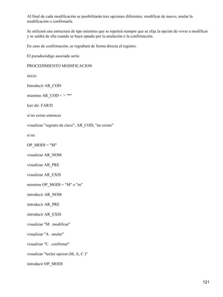 Al final de cada modificación se posibilitarán tres opciones diferentes: modificar de nuevo, anular la
modificación o confirmarla.

Se utilizará una estructura de tipo mientras que se repetirá siempre que se elija la opción de vover a modificar
y se saldrá de ella cuando se haya optado por la anulación o la confirmación.

En caso de confirmación, se regrabará de forma directa el registro.

El pseudocódigo asociado sería:

PROCEDIMIENTO MODIFICACION

inicio

Introducir AR_COD

mientras AR_COD < > "*"

leer dir. FARTI

si no existe entonces

visualizar "registro de clave", AR_COD, "no existe"

si no

OP_MODI = "M"

visualizar AR_NOM

visualizar AR_PRE

visualizar AR_EXIS

mientras OP_MODI = "M" o "m"

introducir AR_NOM

introducir AR_PRE

introducir AR_EXIS

visualizar "M . modificar"

visualizar "A . anular"

visualizar "C . confirmar"

visualizar "teclee opcion (M, A, C )"

introducir OP_MODI



                                                                                                            121
 